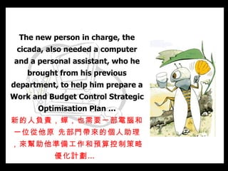 The new person in charge, the   cicada, also needed a computer and a personal assistant, who he brought from his previous department, to help him prepare a Work and Budget Control Strategic Optimisation Plan … 新的人負責，蟬，也需要一部電腦和一位從他原 先部門帶來的個人助理，來幫助他準備工作和預算控制策略優化計劃…   
