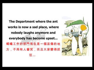 The Department where the ant works is now a sad place, where nobody laughs anymore and everybody has become upset... 螞蟻工作的部門現在是一個哀傷的地方，不再有人會笑，而且大家變得抓狂…   