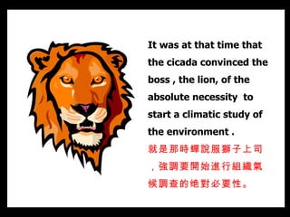 It was at that time that the cicada convinced the boss , the lion, of the absolute necessity  to start a climatic study of the environment .  就是那時蟬說服獅子上司，強調要開始進行組織氣候調查的绝對必要性。   