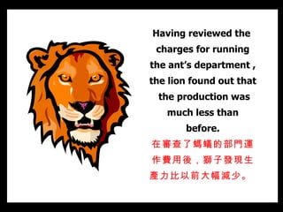 Having reviewed the  charges for running the ant’s department , the lion found out that  the production was much less than before. 在審查了螞蟻的部門運作費用後，獅子發現生產力比以前大幅減少。   