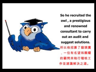 So he recruited the owl , a prestigious and renowned consultant to carry out an audit and  suggest solutions. 所以他招募了貓頭鷹，一位有名望和顯耀的顧問來執行稽核工作並建議解決之道。   