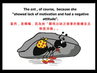The ant , of course,  because she  “ showed lack of motivation and had a negative attitude". 當然，是螞蟻，因為她「顯現出缺乏做事的動機並且態度 消極 」。   