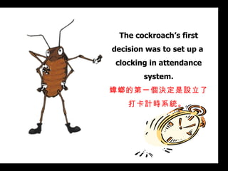The cockroach’s first decision was to set up a  clocking in attendance system. 蟑螂的第一個決定是設立了打卡計時系統。  