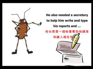 He also needed a secretary to help him write and type his reports and … 他也需要一個秘書幫助他繕寫和鍵入報告和……   