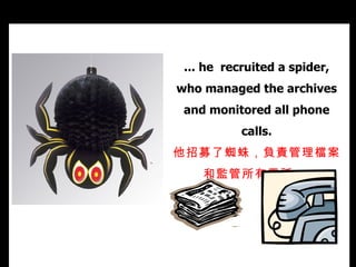 ... he  recruited a spider, who managed the archives and monitored all phone calls. 他招募了蜘蛛，負責管理檔案和監管所有電話。   