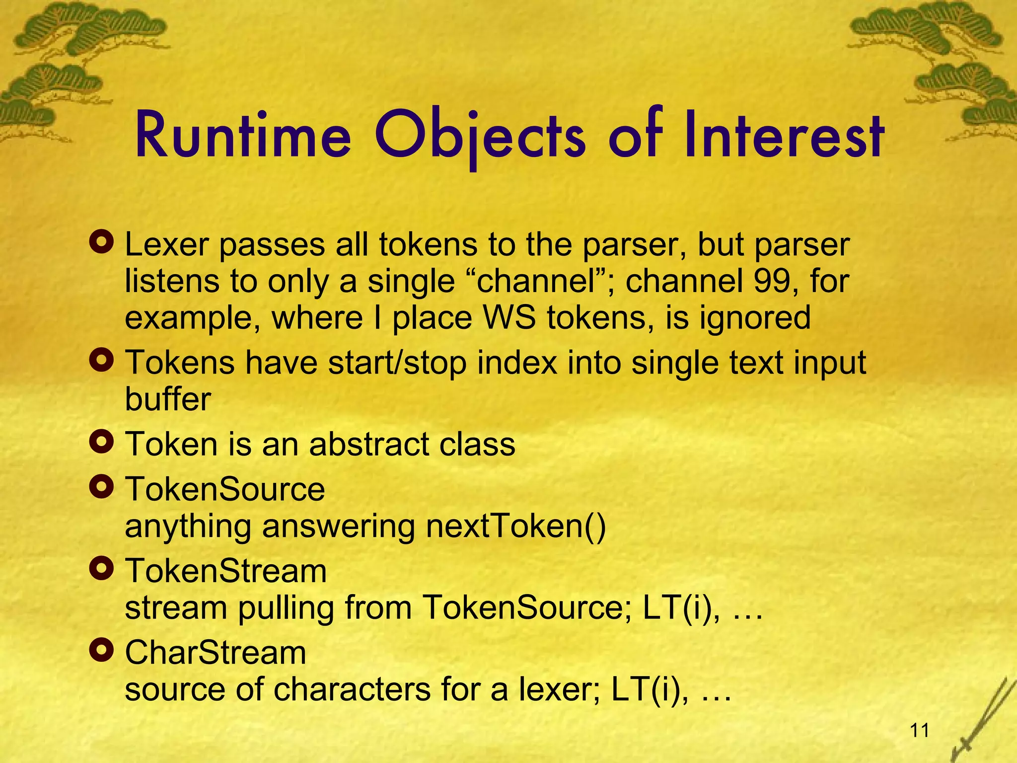 Runtime Objects of Interest Lexer passes all tokens to the parser, but parser listens to only a single “channel”; channel 99, for example, where I place WS tokens, is ignored Tokens have start/stop index into single text input buffer Token is an abstract class TokenSource anything answering nextToken() TokenStream stream pulling from TokenSource; LT(i), … CharStream source of characters for a lexer; LT(i), … 