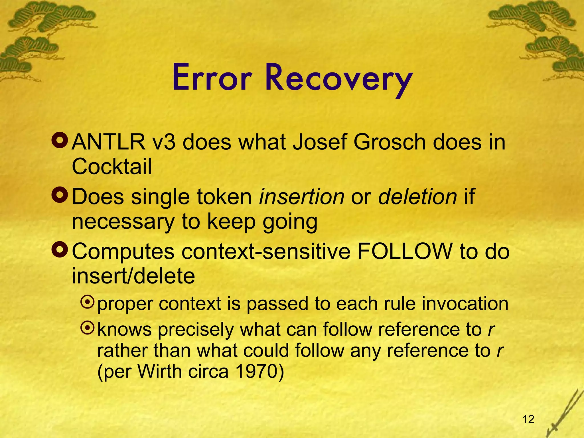 Error Recovery ANTLR v3 does what Josef Grosch does in Cocktail Does single token  insertion  or  deletion  if necessary to keep going Computes context-sensitive FOLLOW to do insert/delete proper context is passed to each rule invocation knows precisely what can follow reference to  r  rather than what could follow any reference to  r  (per Wirth circa 1970) 