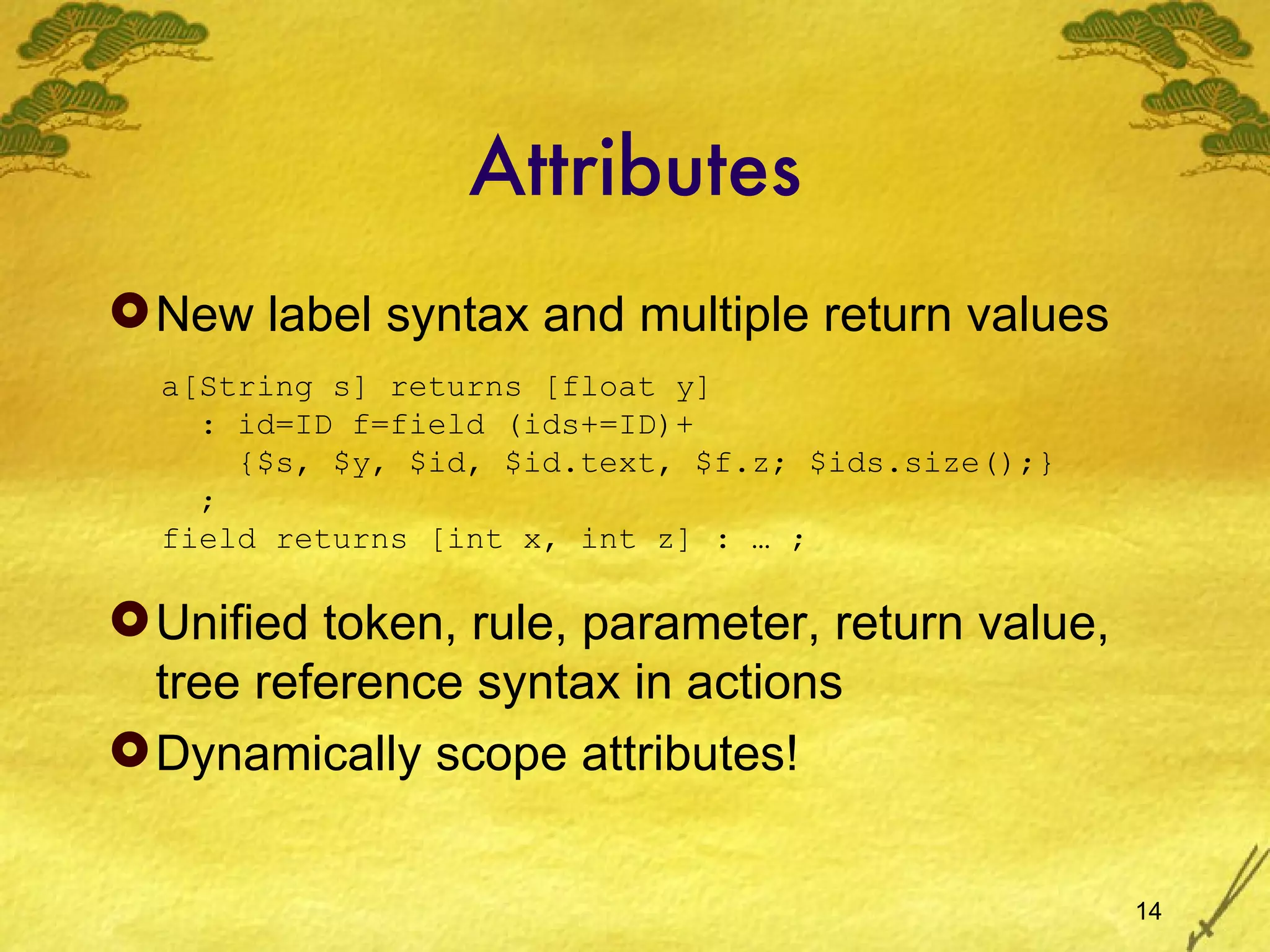 Attributes New label syntax and multiple return values Unified token, rule, parameter, return value, tree reference syntax in actions Dynamically scope attributes! a[String s] returns [float y] : id=ID f=field (ids+=ID)+   {$s, $y, $id, $id.text, $f.z; $ids.size();} ; field returns [int x, int z] : … ; 