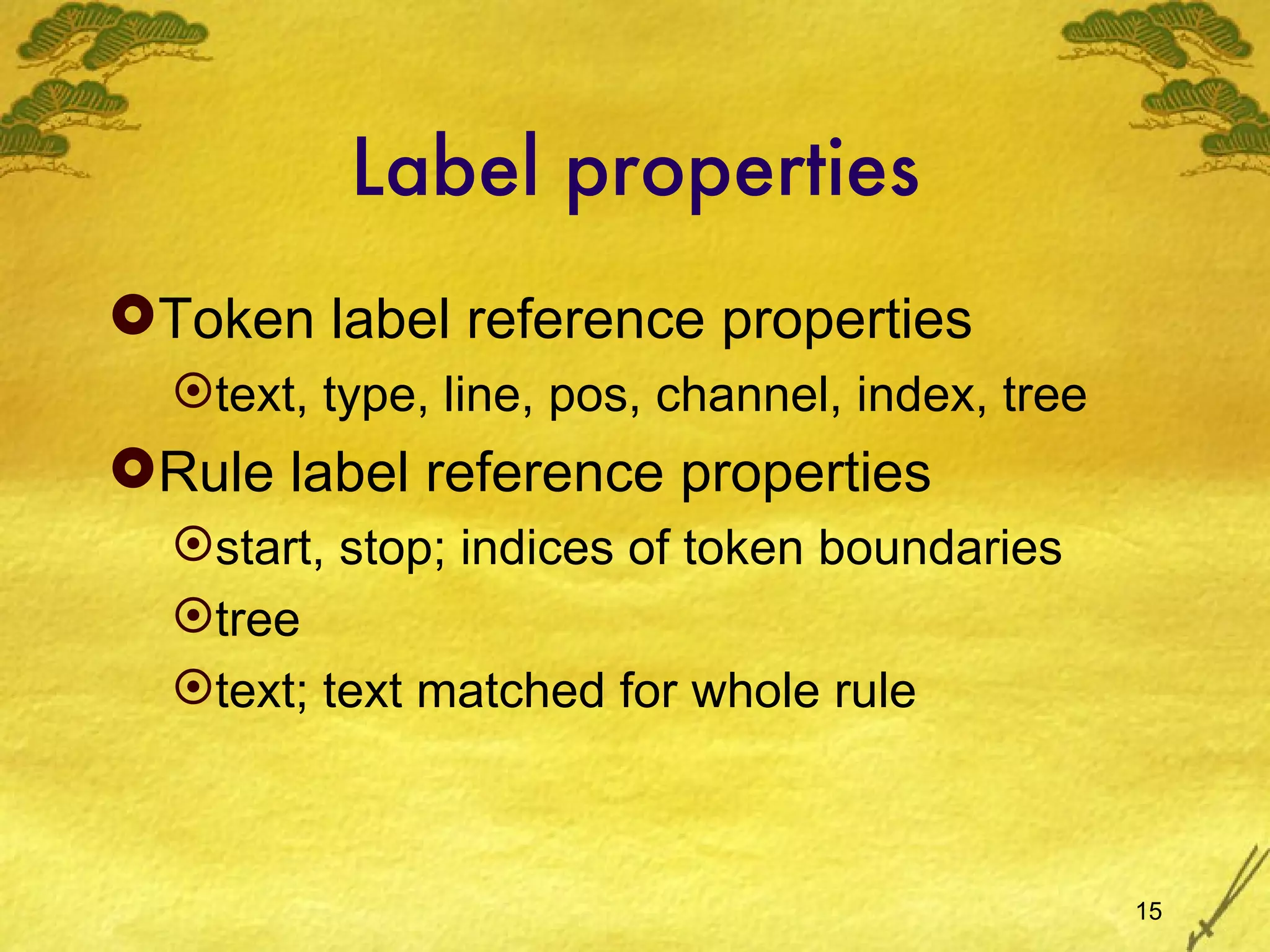 Label properties Token label reference properties text, type, line, pos, channel, index, tree Rule label reference properties start, stop; indices of token boundaries tree text; text matched for whole rule 