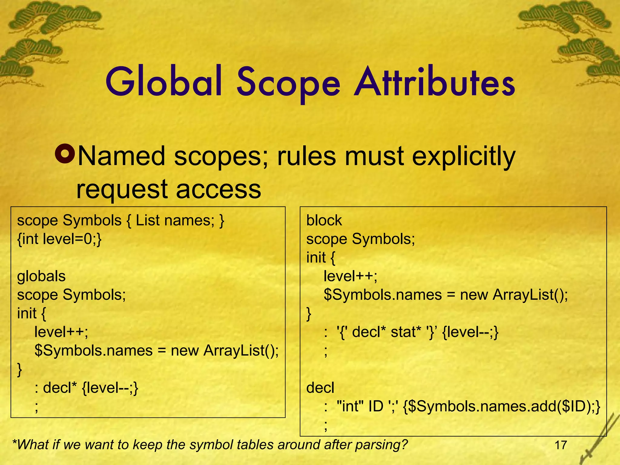 Global Scope Attributes Named scopes; rules must explicitly request access scope Symbols { List names; } {int level=0;} globals scope Symbols; init { level++; $Symbols.names = new ArrayList(); } : decl* {level--;} ; block scope Symbols; init { level++; $Symbols.names = new ArrayList(); } :  '{' decl* stat* '}’ {level--;} ; decl :  &quot;int&quot; ID ';' {$Symbols.names.add($ID);} ; *What if we want to keep the symbol tables around after parsing? 