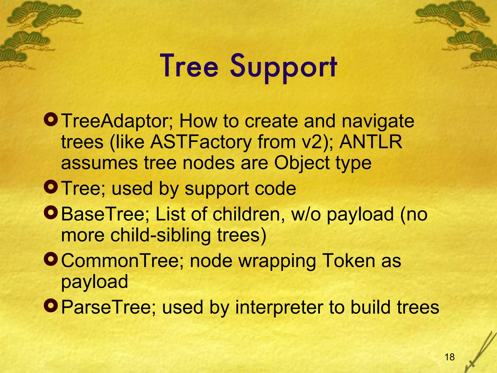 Tree Support TreeAdaptor; How to create and navigate trees (like ASTFactory from v2); ANTLR assumes tree nodes are Object type Tree; used by support code BaseTree; List of children, w/o payload (no more child-sibling trees) CommonTree; node wrapping Token as payload ParseTree; used by interpreter to build trees 
