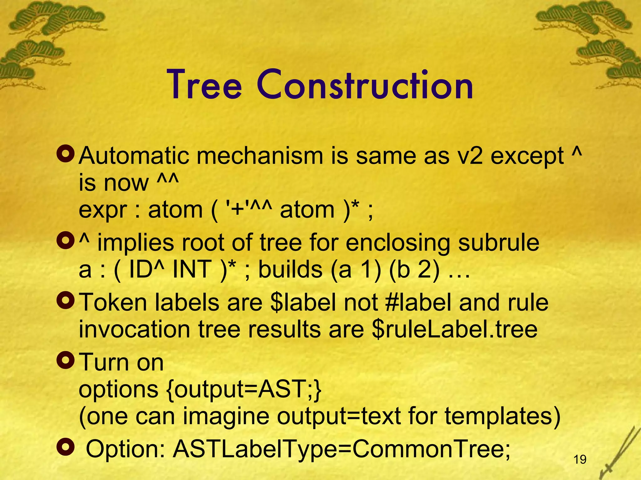 Tree Construction Automatic mechanism is same as v2 except ^ is now ^^ expr : atom ( '+'^^ atom )* ; ^ implies root of tree for enclosing subrule a : ( ID^ INT )* ; builds (a 1) (b 2) … Token labels are $label not #label and rule invocation tree results are $ruleLabel.tree Turn on options {output=AST;} (one can imagine output=text for templates) Option: ASTLabelType=CommonTree; 
