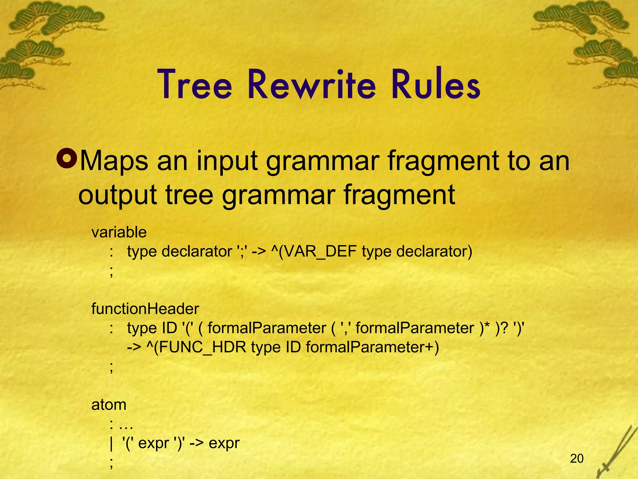 Tree Rewrite Rules Maps an input grammar fragment to an output tree grammar fragment variable :  type declarator ';' -> ^(VAR_DEF type declarator) ; functionHeader :  type ID '(' ( formalParameter ( ',' formalParameter )* )? ')' -> ^(FUNC_HDR type ID formalParameter+) ; atom : … |  '(' expr ')' -> expr ; 
