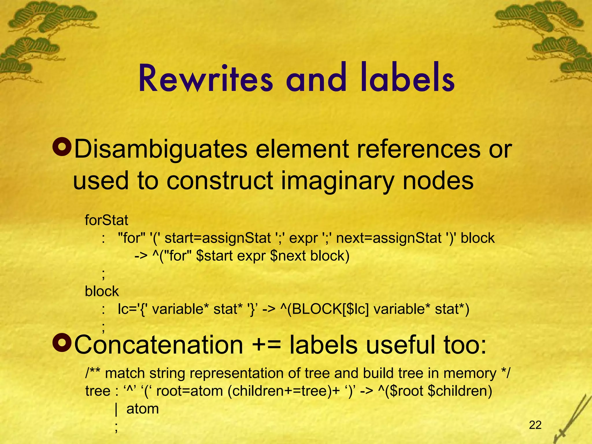 Rewrites and labels Disambiguates element references or used to construct imaginary nodes Concatenation += labels useful too: forStat :  &quot;for&quot; '(' start=assignStat ';' expr ';' next=assignStat ')' block -> ^(&quot;for&quot; $start expr $next block) ; block :  lc='{' variable* stat* '}’ -> ^(BLOCK[$lc] variable* stat*) ; /** match string representation of tree and build tree in memory */ tree : ‘^’ ‘(‘ root=atom (children+=tree)+ ‘)’ -> ^($root $children) |  atom ; 