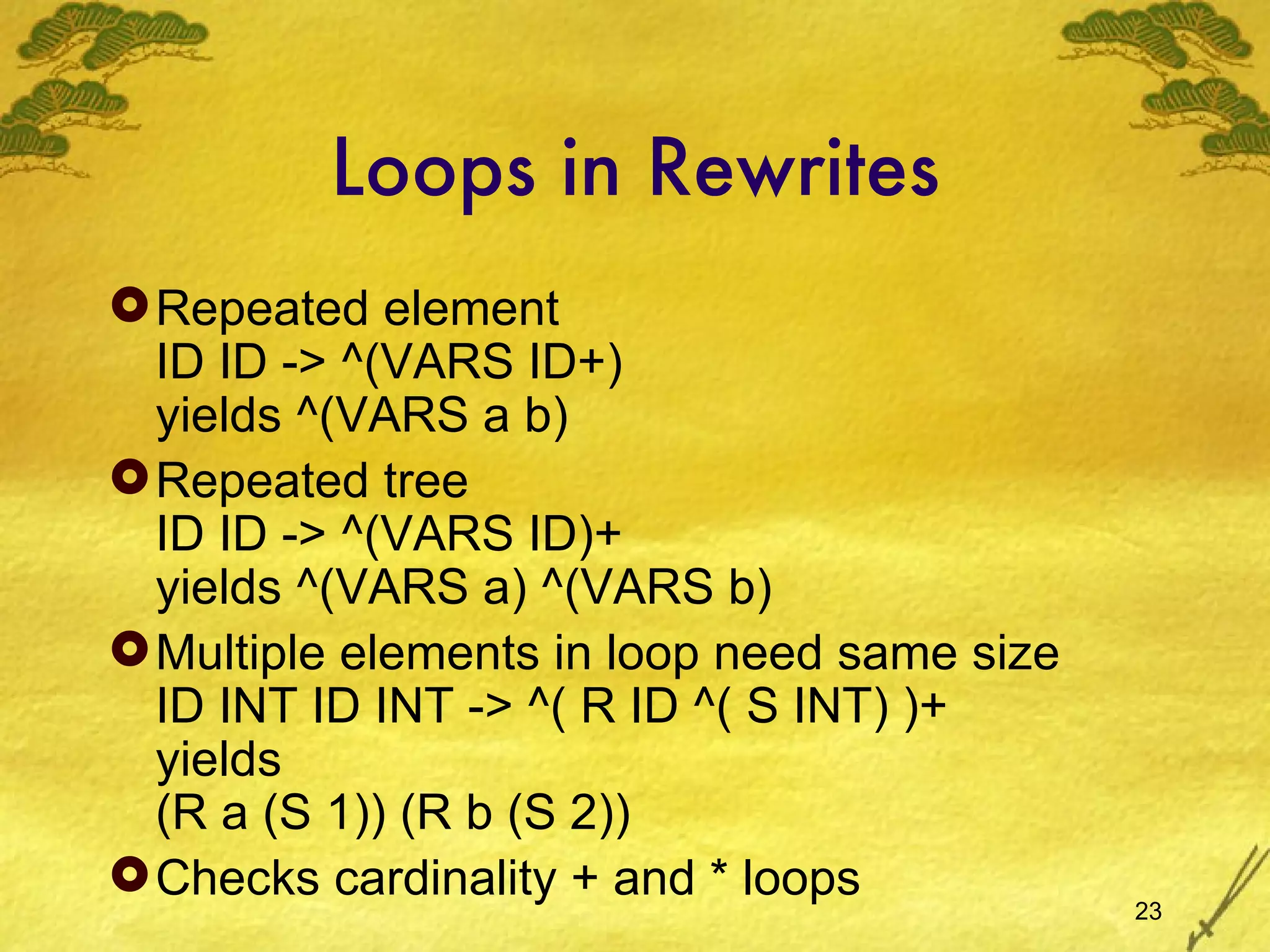 Loops in Rewrites Repeated element ID ID -> ^(VARS ID+) yields ^(VARS a b) Repeated tree ID ID -> ^(VARS ID)+ yields ^(VARS a) ^(VARS b) Multiple elements in loop need same size  ID INT ID INT -> ^( R ID ^( S INT) )+ yields (R a (S 1)) (R b (S 2)) Checks cardinality + and * loops 