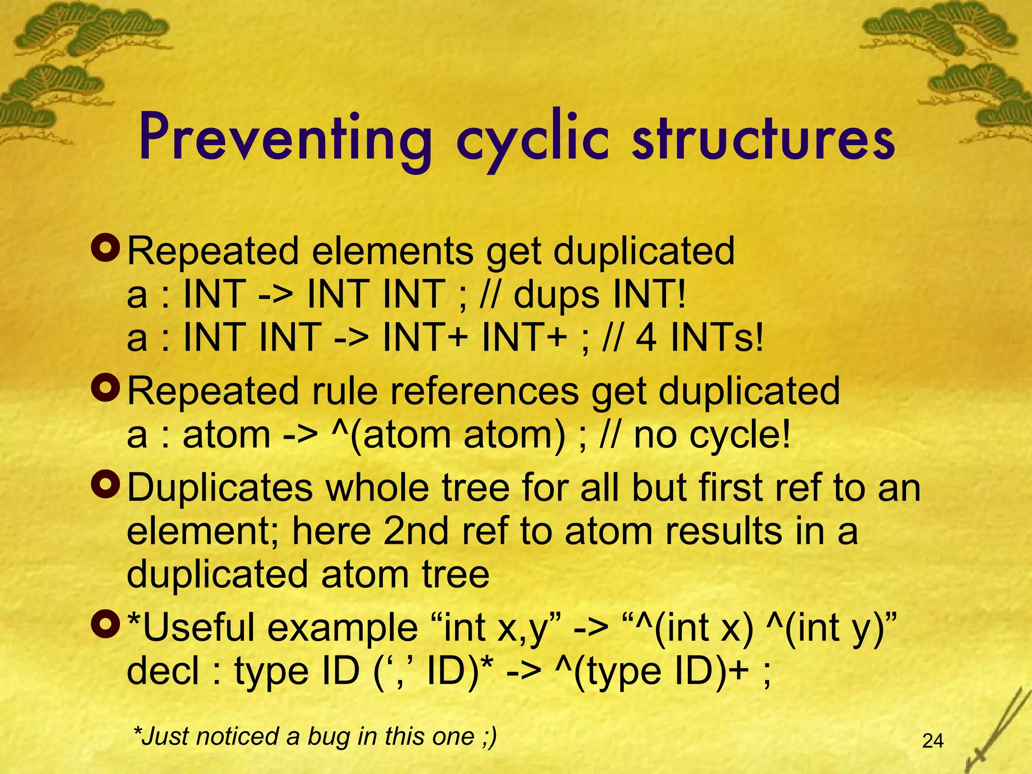 Preventing cyclic structures Repeated elements get duplicated a : INT -> INT INT ; // dups INT! a : INT INT -> INT+ INT+ ; // 4 INTs! Repeated rule references get duplicated a : atom -> ^(atom atom) ; // no cycle! Duplicates whole tree for all but first ref to an element; here 2nd ref to atom results in a duplicated atom tree *Useful example “int x,y” -> “^(int x) ^(int y)” decl : type ID (‘,’ ID)* -> ^(type ID)+ ; *Just noticed a bug in this one ;) 