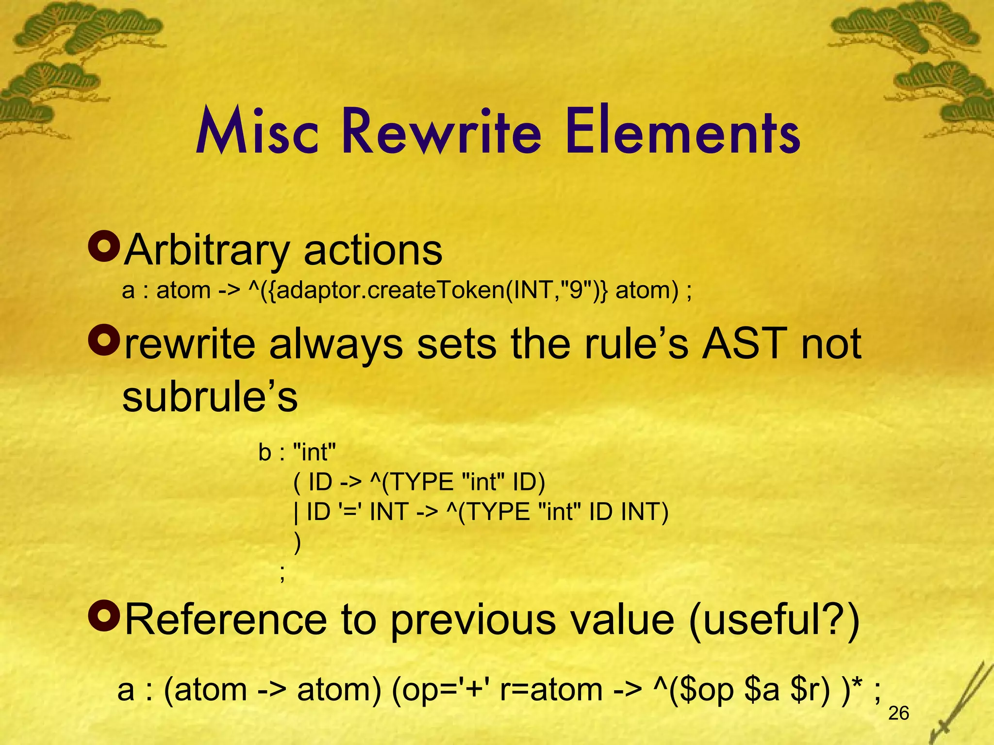 Misc Rewrite Elements Arbitrary actions a : atom -> ^({adaptor.createToken(INT,&quot;9&quot;)} atom) ; rewrite always sets the rule’s AST not subrule’s Reference to previous value (useful?) b : &quot;int&quot; ( ID -> ^(TYPE &quot;int&quot; ID) | ID '=' INT -> ^(TYPE &quot;int&quot; ID INT) ) ; a : (atom -> atom) (op='+' r=atom -> ^($op $a $r) )* ; 