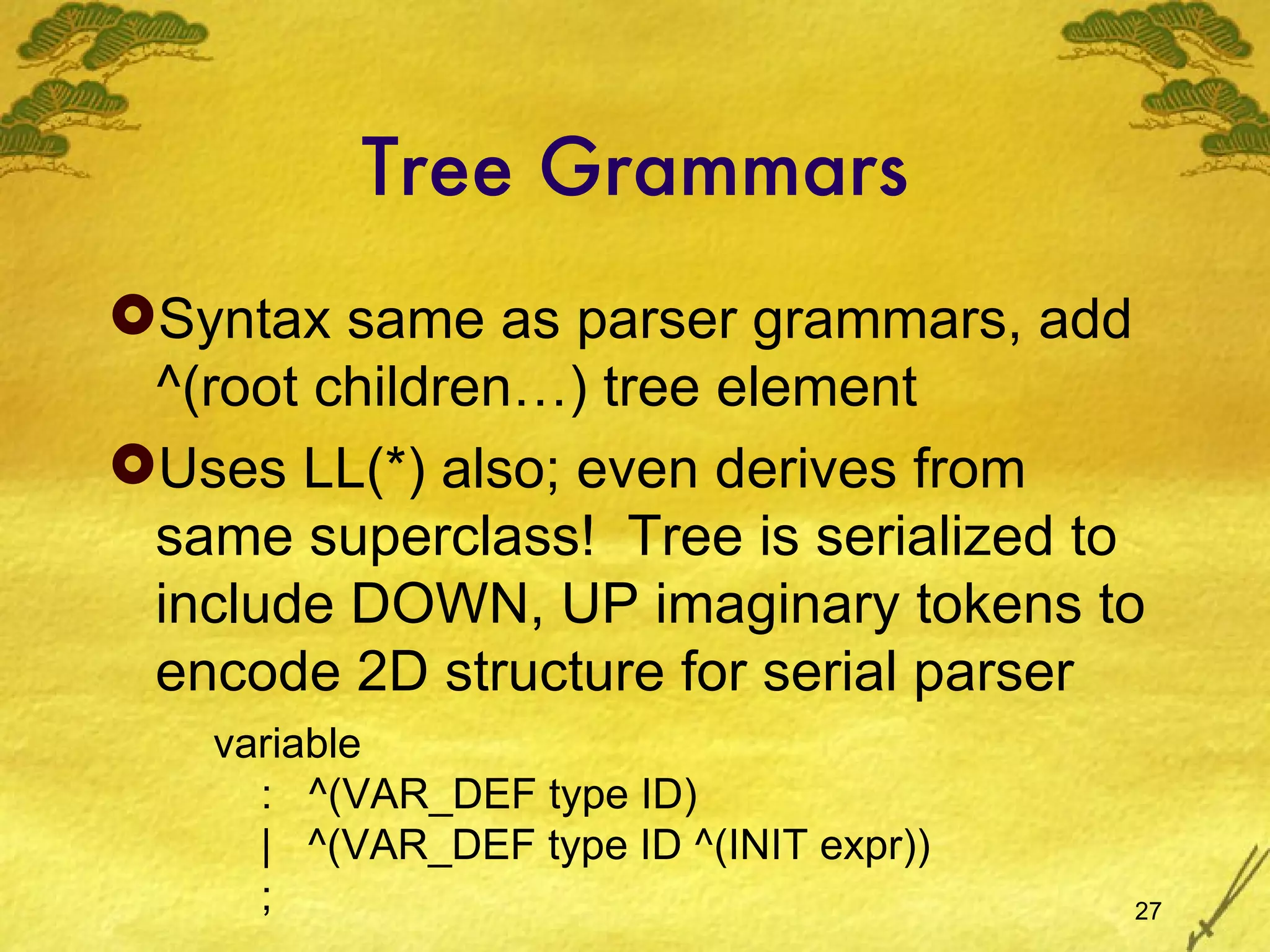 Tree Grammars Syntax same as parser grammars, add ^(root children…) tree element Uses LL(*) also; even derives from same superclass!  Tree is serialized to include DOWN, UP imaginary tokens to encode 2D structure for serial parser variable :  ^(VAR_DEF type ID) |  ^(VAR_DEF type ID ^(INIT expr)) ; 