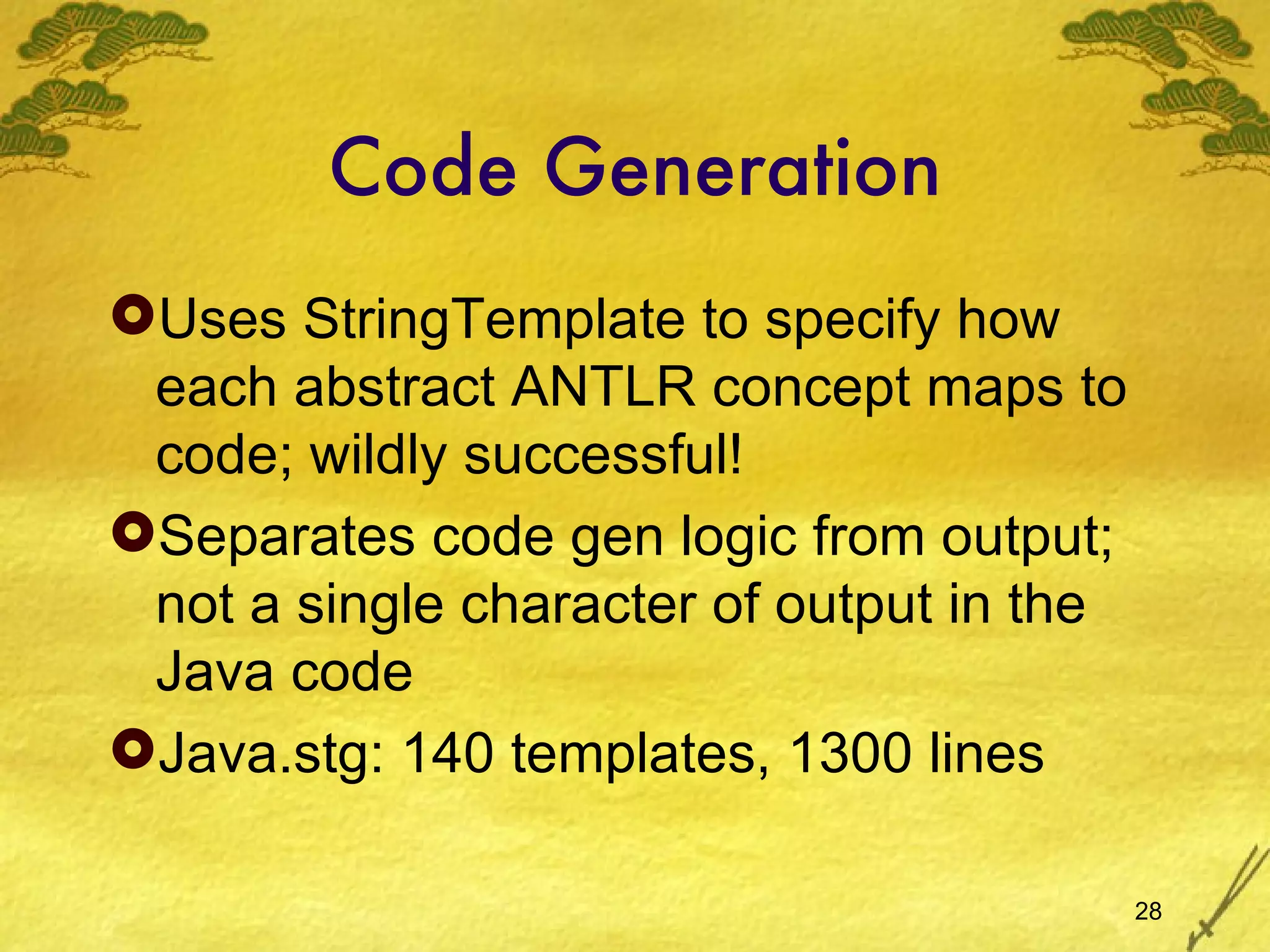 Code Generation Uses StringTemplate to specify how each abstract ANTLR concept maps to code; wildly successful! Separates code gen logic from output; not a single character of output in the Java code Java.stg: 140 templates, 1300 lines 