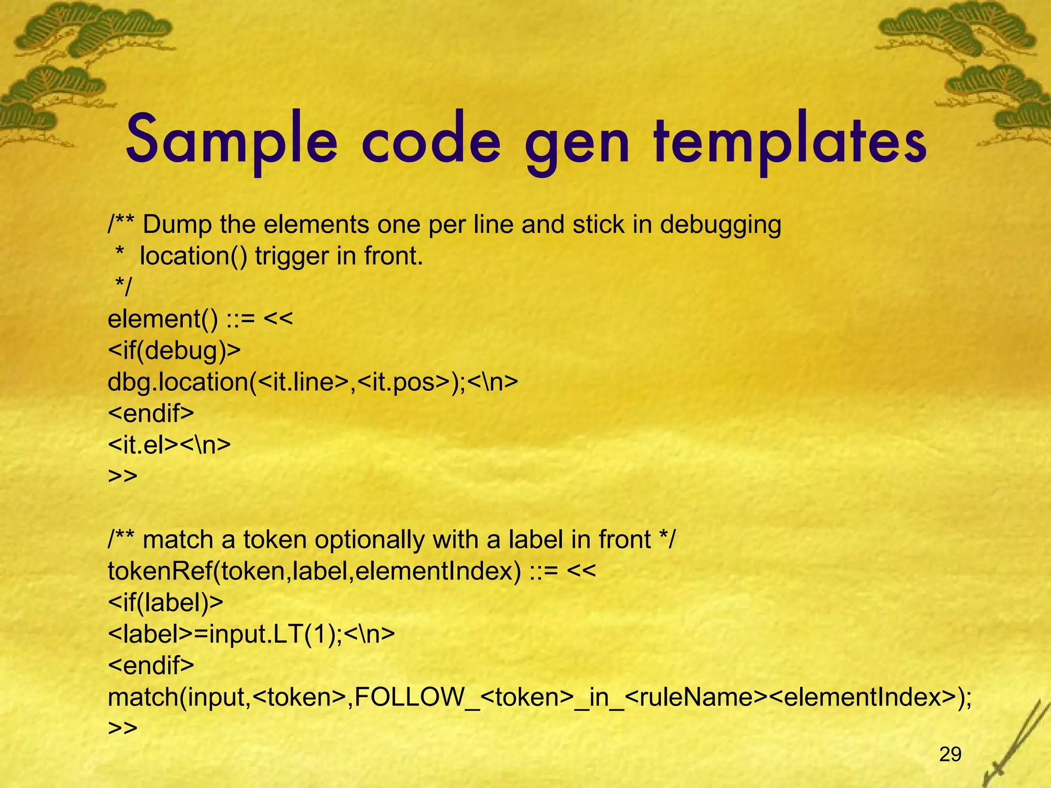 Sample code gen templates /** Dump the elements one per line and stick in debugging *  location() trigger in front. */ element() ::= << <if(debug)> dbg.location(<it.line>,<it.pos>);<\n> <endif> <it.el><\n> >> /** match a token optionally with a label in front */ tokenRef(token,label,elementIndex) ::= << <if(label)> <label>=input.LT(1);<\n> <endif> match(input,<token>,FOLLOW_<token>_in_<ruleName><elementIndex>); >> 
