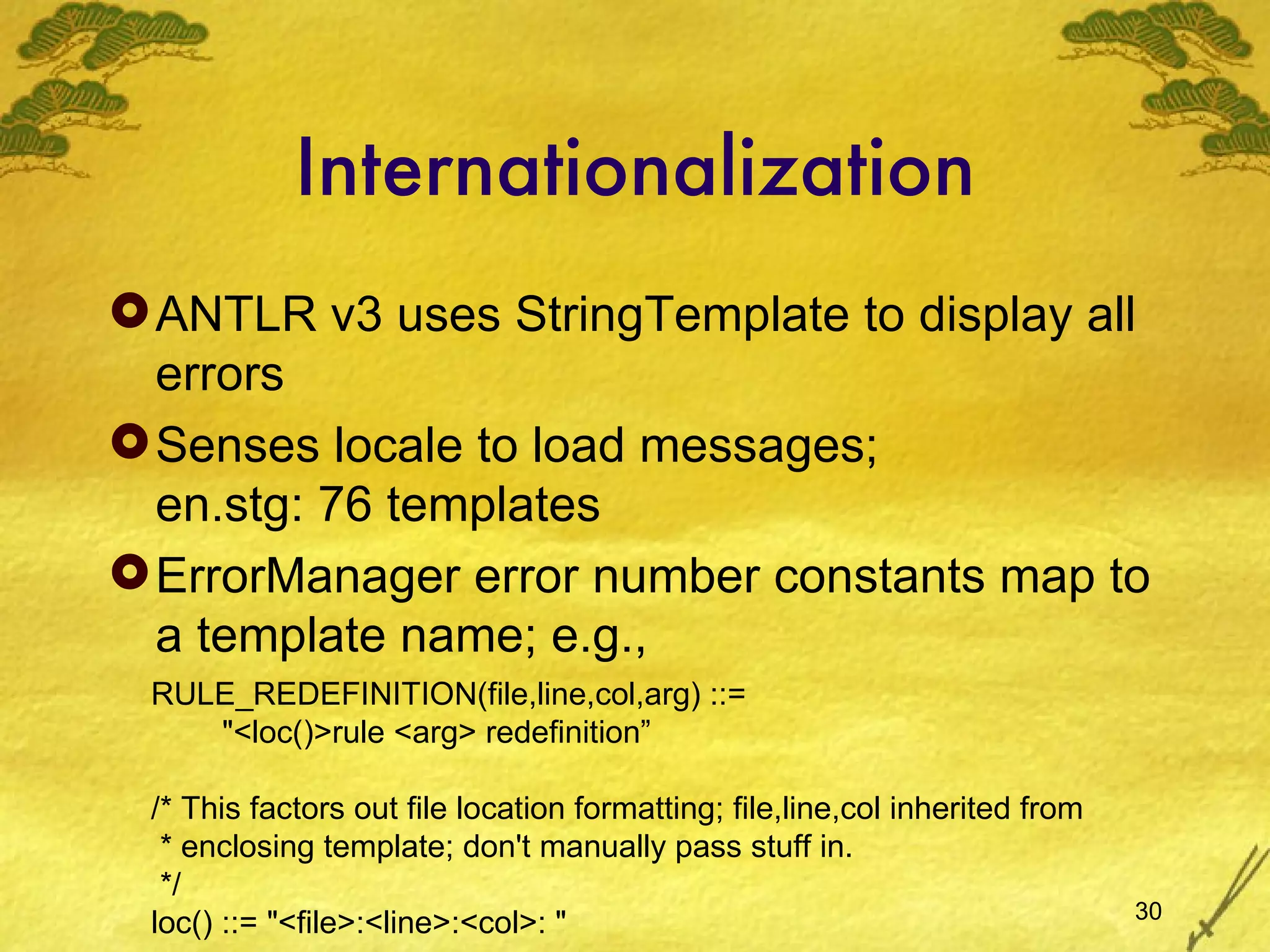 Internationalization ANTLR v3 uses StringTemplate to display all errors Senses locale to load messages; en.stg: 76 templates ErrorManager error number constants map to a template name; e.g.,  RULE_REDEFINITION(file,line,col,arg) ::= &quot;<loc()>rule <arg> redefinition” /* This factors out file location formatting; file,line,col inherited from * enclosing template; don't manually pass stuff in. */ loc() ::= &quot;<file>:<line>:<col>: &quot; 