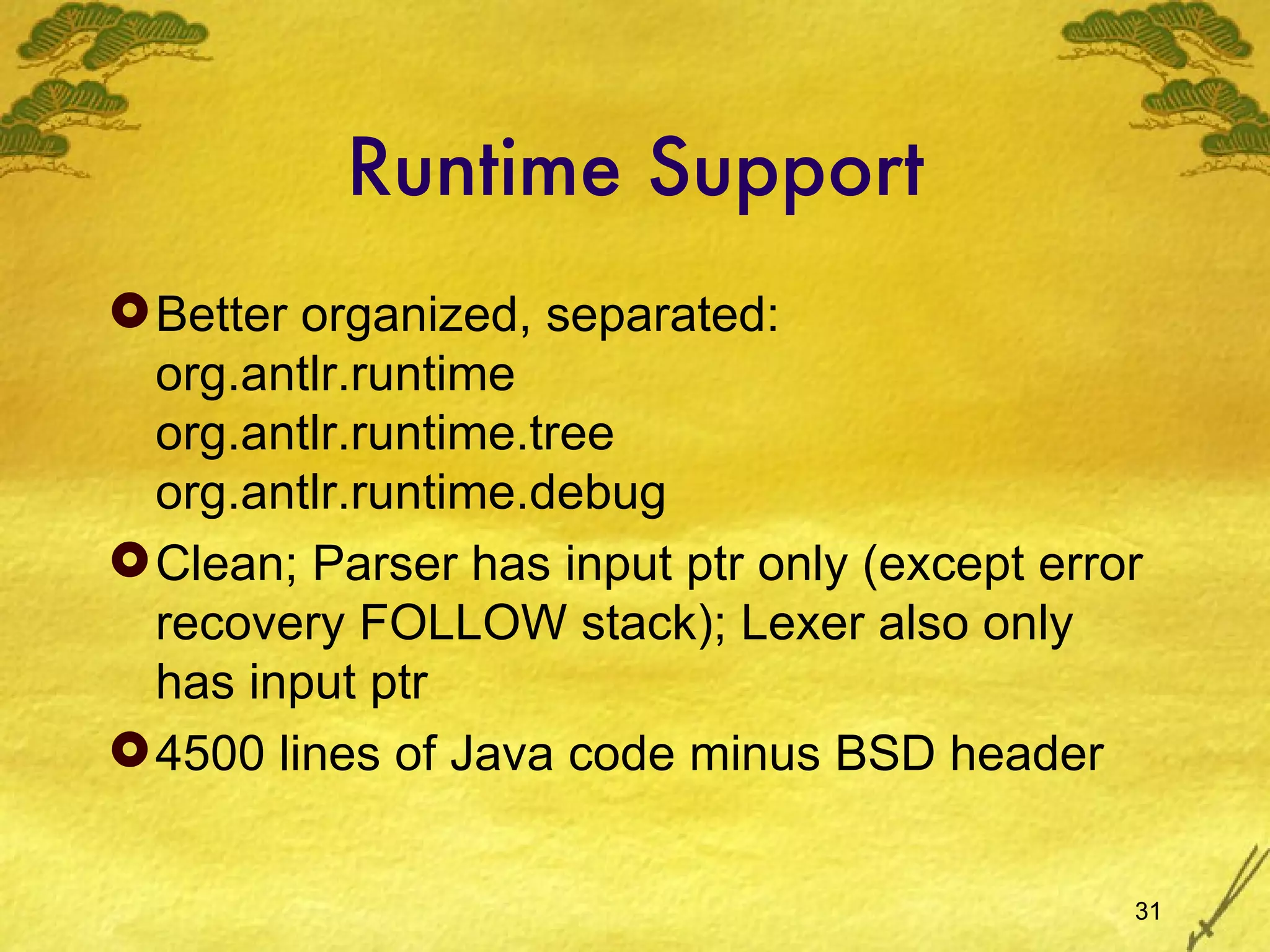 Runtime Support Better organized, separated: org.antlr.runtime org.antlr.runtime.tree org.antlr.runtime.debug Clean; Parser has input ptr only (except error recovery FOLLOW stack); Lexer also only has input ptr 4500 lines of Java code minus BSD header 