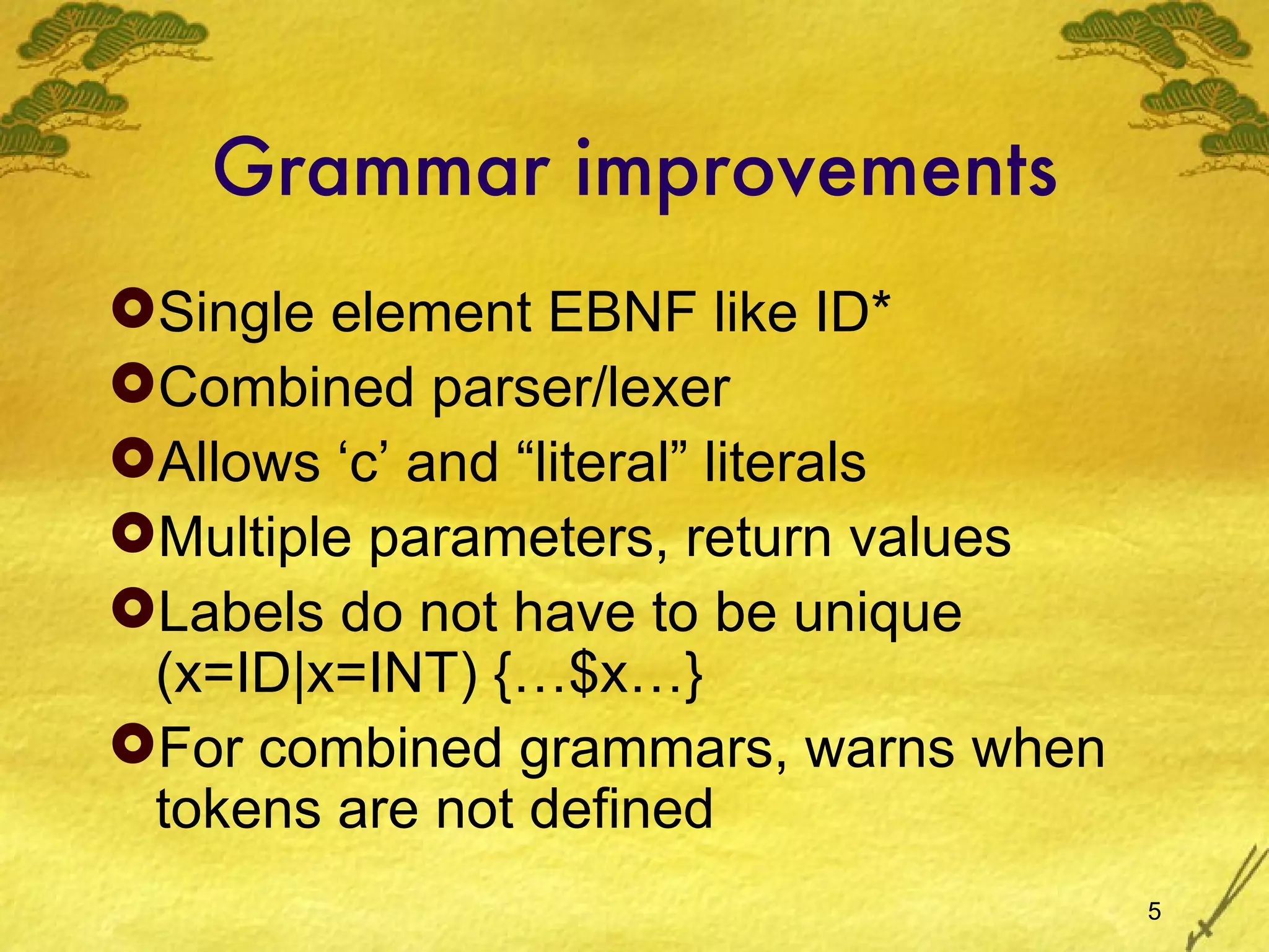 Grammar improvements Single element EBNF like ID* Combined parser/lexer Allows ‘c’ and “literal” literals Multiple parameters, return values Labels do not have to be unique (x=ID|x=INT) {…$x…} For combined grammars, warns when tokens are not defined 