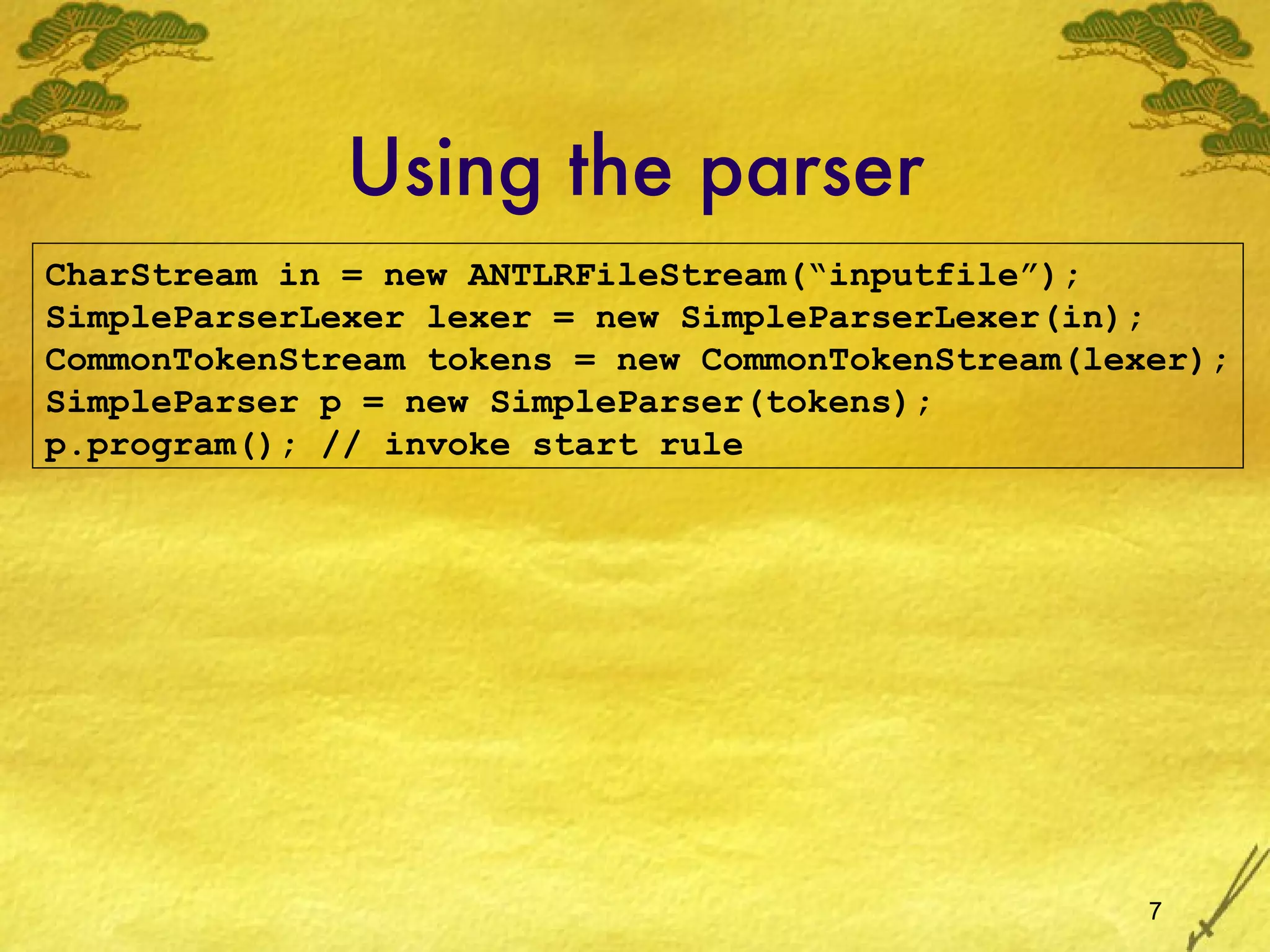 Using the parser CharStream in = new ANTLRFileStream(“inputfile”); SimpleParserLexer lexer = new SimpleParserLexer(in); CommonTokenStream tokens = new CommonTokenStream(lexer); SimpleParser p = new SimpleParser(tokens); p.program(); // invoke start rule  
