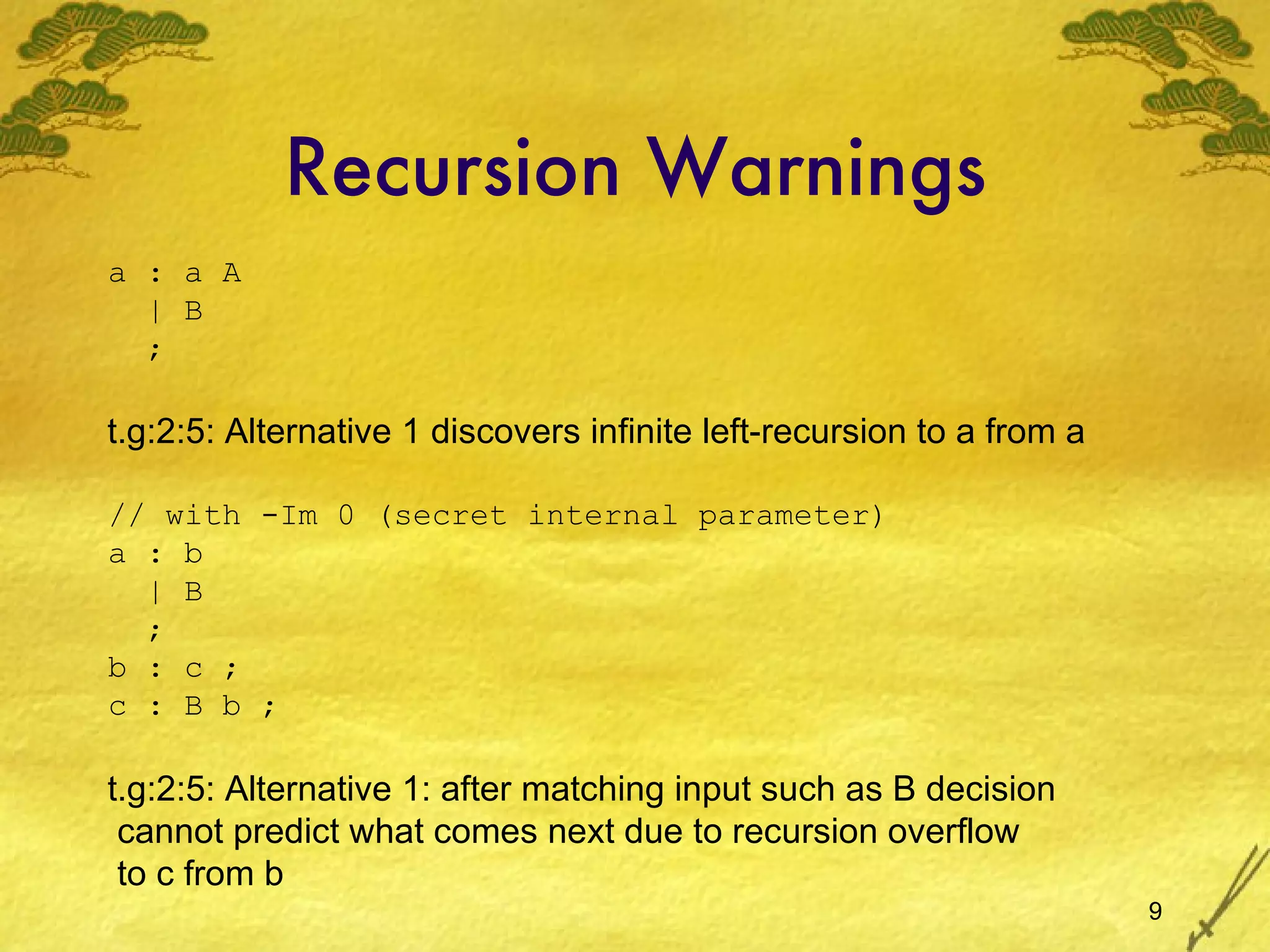 Recursion Warnings a : a A | B ; t.g:2:5: Alternative 1 discovers infinite left-recursion to a from a t.g:2:5: Alternative 1: after matching input such as B decision cannot predict what comes next due to recursion overflow to c from b // with -Im 0 (secret internal parameter) a : b | B ; b : c ; c : B b ; 
