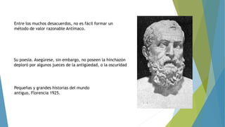 Entre los muchos desacuerdos, no es fácil formar un 
método de valor razonable Antímaco. 
Su poesía. Asegúrese, sin embargo, no poseen la hinchazón 
deploró por algunos jueces de la antigüedad, o la oscuridad 
Pequeñas y grandes historias del mundo 
antiguo, Florencia 1925. 

