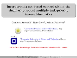 Incorporating set-based control within the 
singularity-robust multiple task-priority 
inverse kinematics 
Gianluca Antonelli†, Signe Moe, Kristin Pettersen 
†University of Cassino and Southern Lazio, Italy 
http://webuser.unicas.it/lai/robotica 
⊕Norwegian University of Science and Technology, Norway 
http://www.ntnu.edu/amos 
IROS 2014 Workshop: Real-time Motion Generation  Control 
Antonelli, Moe, Pettersen Chicago, 18 September 2014 
 