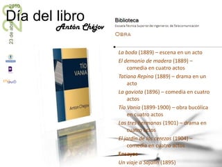 Teatro Platónov (1881) – obra en cuatro actosSobre el daño que hace el tabaco (1886) – monólogo en un actoIvánov (1887) - cuatro actos, gran éxito de escenaEl oso (1888) - comedia de un actoEl pedido de mano (1888-1889) – comedia en un actoLa boda (1889) – escena en un actoEl demonio de madera (1889) – comedia en cuatro actosTatiana Repina (1889) – drama en un actoLa gaviota (1896) – comedia en cuatro actosTío Vania (1899-1900) – obra bucólica en cuatro actosLas tres hermanas (1901) – drama en cuatro actosEl jardín de los cerezos (1904) – comedia en cuatro actosEnsayosUn viaje a Sajalín (1895)Cuaderno de notasAntón Chéjov