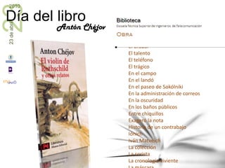 Cuentos y relatos cortosAniutaApellido de caballo¡Chist!CirugíaEl álbumEl besoEl camaleónEl carbón rusoEl estudianteEl fracasoEl gordo y el flacoEl misterioEl oradorEl talentoEl teléfonoEl trágicoEn el campoEn el landóEn el paseo de SokólnikiEn la administración de correosEn la oscuridadEn los baños públicosEntre chiquillosExageró la nota Historia de un contrabajoIónichIván MatveichLa colecciónLa coristaLa cronología vivienteLa máscaraLa muerte de un funcionario públicoLa mujer del boticario La obra de arteLa señora del perritoLa tristeza La víspera de la CuaresmaAntón Chéjov