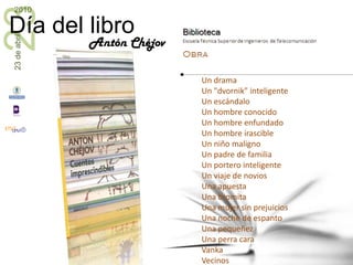 Cuentos y relatos cortos	La víspera del juicioLas bellasLas islas voladorasLo timóLos extraviadosLos hombres que están de másLos mártiresLos muchachosLos simuladoresLos veraneantesMala suertePoquita cosa¡Qué público!RéquiemUn asesinatoUn dramaUn "dvornik" inteligenteUn escándalo Un hombre conocidoUn hombre enfundadoUn hombre irascible Un niño malignoUn padre de familiaUn portero inteligenteUn viaje de noviosUna apuesta Una bromitaUna mujer sin prejuiciosUna noche de espanto Una pequeñezUna perra caraVankaVecinos VérochkaZínochkaAntón Chéjov