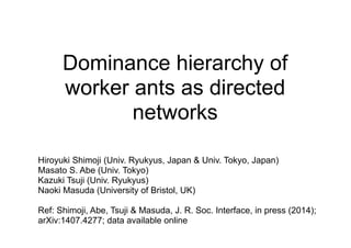 Dominance hierarchy of
worker ants as directed
networks
Hiroyuki Shimoji (Univ. Ryukyus, Japan & Univ. Tokyo, Japan)
Masato S. Abe (Univ. Tokyo)
Kazuki Tsuji (Univ. Ryukyus)
Naoki Masuda (University of Bristol, UK)
Ref: Shimoji, Abe, Tsuji & Masuda, J. R. Soc. Interface, in press (2014);
arXiv:1407.4277; data available online
 