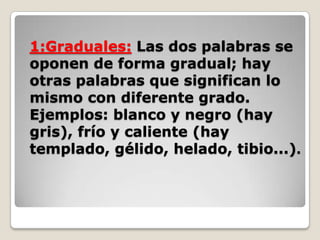 1:Graduales: Las dos palabras se
oponen de forma gradual; hay
otras palabras que significan lo
mismo con diferente grado.
Ejemplos: blanco y negro (hay
gris), frío y caliente (hay
templado, gélido, helado, tibio...).

 