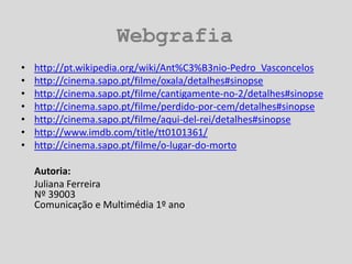 Webgrafiahttp://pt.wikipedia.org/wiki/Ant%C3%B3nio-Pedro_Vasconceloshttp://cinema.sapo.pt/filme/oxala/detalhes#sinopsehttp://cinema.sapo.pt/filme/cantigamente-no-2/detalhes#sinopsehttp://cinema.sapo.pt/filme/perdido-por-cem/detalhes#sinopsehttp://cinema.sapo.pt/filme/aqui-del-rei/detalhes#sinopsehttp://www.imdb.com/title/tt0101361/http://cinema.sapo.pt/filme/o-lugar-do-mortoAutoria:	Juliana Ferreira Nº 39003Comunicação e Multimédia 1º ano
