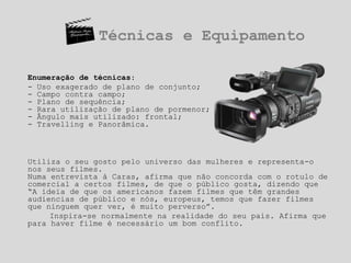Técnicas e EquipamentoEnumeração de técnicas:- Uso exagerado de plano de conjunto; - Campo contra campo; - Plano de sequência;- Rara utilização de plano de pormenor;- Ângulo mais utilizado: frontal;- Travelling e Panorâmica.	Utiliza o seu gosto pelo universo das mulheres e representa-o nos seus filmes.Numa entrevista à Caras, afirma que não concorda com o rotulo de comercial a certos filmes, de que o público gosta, dizendo que “A ideia de que os americanos fazem filmes que têm grandes audiencias de público e nós, europeus, temos que fazer filmes que ninguem quer ver, é muito perverso”.		Inspira-se normalmente na realidade do seu pais. Afirma que para haver filme é necessário um bom conflito. 