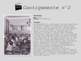Cantigamente nº2	Ficha técnica:	Ano: 1979Gênero: DocumentárioSinopse:«Cantigamente foi a derradeira produção importante do Centro Português de Cinema e do seu projecto cooperativo. Nele se juntam seis cineastas para dar corpo a uma evocação do País e da sua memória, de 1910 a 1974, projecto tanto mais aliciante quanto partia de formas de representação (as cantigas, os filmes, o teatro) para reflexões nelas tantas vezes recalcadas. Foi a única vez que o Cinema Novo congregou alguns dos seus cineastas para uma tarefa de retrospectiva histórica e não é irrelevante que os resultados tenham, por um lado, ficado muito aquém das expectativas e que, por outro, seja um estreante nestas lides (José Álvaro Morais) quem melhor se tenha desempenhado da ideia. Com efeito, enquanto a generalidade dos episódios se resume à montagem de documentos de época e entrevistas contemporâneas a personalidades, o 3º episódio constrói-se incluindo um trabalho ficcional actual na teia da montagem, interrogando-se afinal sobre o carácter dúplice de todo o trabalho cinematográfico.» Jorge Leitão Ramos, in Dicionário do Cinema Português 1962-1988, Caminho.