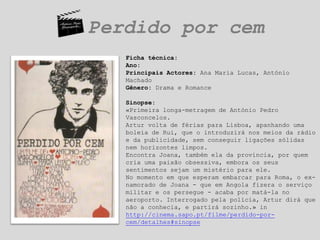 Perdido por cemFicha técnica:Ano:Principais Actores: Ana Maria Lucas, António MachadoGênero: Drama e RomanceSinopse:«Primeira longa-metragem de António Pedro Vasconcelos.Artur volta de férias para Lisboa, apanhando uma boleia de Rui, que o introduzirá nos meios da rádio e da publicidade, sem conseguir ligações sólidas nem horizontes limpos.Encontra Joana, também ela da província, por quem cria uma paixão obsessiva, embora os seus sentimentos sejam um mistério para ele.No momento em que esperam embarcar para Roma, o ex-namorado de Joana - que em Angola fizera o serviço militar e os persegue - acaba por matá-la no aeroporto. Interrogado pela polícia, Artur dirá que não a conhecia, e partirá sozinho.» in http://cinema.sapo.pt/filme/perdido-por-cem/detalhes#sinopse