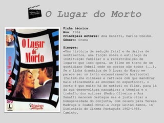 O Lugar do MortoFicha técnica:Ano: 1984Principais Actores: Ana Zanatti, Carlos Coelho.Gênero: DramaSinopse:«Uma história de sedução fatal e de deriva de sentimentos, uma ficção sobre o estilhaço da instituição familiar e a redistribuição de lugares que isso opera, um filme em torno de um quotidiano febril onde os gostos são todos (...). Se a linha dramática de O Lugar do Morto me parece ser um tanto excessivamente horizontal (faltam-lhe climaxes e refluxos com que manobrar mais eficazmente as emoções do espectador), o certo é que muito há de notável no filme, para lá da sua desenvoltura narrativa: a técnica e o trabalho dos actores (Pedro Oliveira e Ana Zanatti merecem destaque mas é justo citar a homogeneidade do conjunto, com relevo para Teresa Madruga e Isabel Mota).» Jorge Leitão Ramos, in Dicionário do Cinema Português 1962-1988, Caminho.