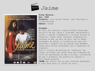 JaimeFicha Técnica: Ano: 1999Produtor: Luís Galvão Teles, Jani Thiltges e Claude WaringoGénero: DramaSinopse:No meio dos adultos, alguns miúdos fazem pão. Um grito de dor lança a confusão. Maldizendo a sorte, o patrão transporta a criança ferida ao hospital. Jaime (Saúl Fonseca) acompanha-os. Carrega na mão um saco de gelo com os dedos decepados do amigo. A violência da cena não perturba o sangue frio do patrão que despede Jaime para evitar problemas com a Inspecção do Trabalho. Este é o ponto de partida da ‘aventura’ de Jaime, um miúdo com treze anos que trabalha de noite às escondidas da mãe e do pai, convencido de que o dinheiro lhe permitirá comprar a felicidade perdida.JAIME não aceita que os pais estejam separados e tudo fará para os juntar de novo…