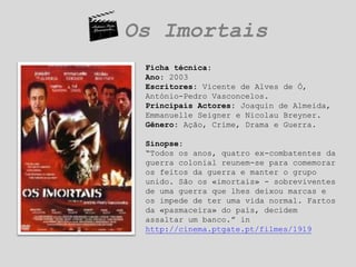 Os ImortaisFicha técnica:Ano: 2003Escritores: Vicente de Alves de Ó, António-Pedro Vasconcelos.Principais Actores: Joaquin de Almeida, Emmanuelle Seigner e Nicolau Breyner.Gênero: Ação, Crime, Drama e Guerra. Sinopse:“Todos os anos, quatro ex-combatentes da guerra colonial reunem-se para comemorar os feitos da guerra e manter o grupo unido. São os «imortais» - sobreviventes de uma guerra que lhes deixou marcas e os impede de ter uma vida normal. Fartos da «pasmaceira» do país, decidem assaltar um banco.” in http://cinema.ptgate.pt/filmes/1919