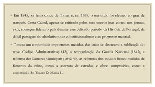 ◦ Em 1845, foi feito conde de Tomar e, em 1878, o seu título foi elevado ao grau de

marquês. Costa Cabral, apesar de criticado pelos seus coevos (nas cortes, nos jornais,
etc.), consegue liderar o país durante este delicado período da História de Portugal, da
difícil passagem do absolutismo ao constitucionalismo e ao progresso material.
◦ Tomou um conjunto de importantes medidas, das quais se destacam: a publicação do
novo Código Administrativo(1842), a reorganização da Guarda Nacional (1842), a
reforma das Câmaras Municipais (1842-43), as reformas dos estudos liceais, medidas de
fomento do reino, como a abertura de estradas, e obras sumptuárias, como a
construção do Teatro D. Maria II.

 