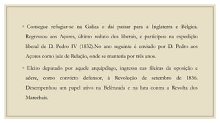 ◦ Consegue refugiar-se na Galiza e daí passar para a Inglaterra e Bélgica.
Regressou aos Açores, último reduto dos liberais, e participou na expedição
liberal de D. Pedro IV (1832).No ano seguinte é enviado por D. Pedro aos
Açores como juiz de Relação, onde se manteria por três anos.
◦ Eleito deputado por aquele arquipélago, ingressa nas fileiras da oposição e
adere, como convicto defensor, à Revolução de setembro de 1836.
Desempenhou um papel ativo na Belènzada e na luta contra a Revolta dos
Marechais.

 