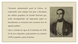 ◦ Nomeado administrador geral de Lisboa, vai
empreender uma enérgica luta para a dissolução
das milícias populares da Guarda Nacional que,

tendo desempenhado um importante papel no
Setembrismo, se tornaram num constante foco de
agitação pública.
◦ Após a entrada em vigor da Constituição de 1838,
foi de novo deputado e, pela primeira vez, ministro

(1839),ocupando a pasta da Justiça.

 