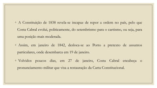 ◦ A Constituição de 1838 revela-se incapaz de repor a ordem no país, pelo que

Costa Cabral evolui, politicamente, do setembrismo para o cartismo, ou seja, para
uma posição mais moderada.
◦ Assim, em janeiro de 1842, desloca-se ao Porto a pretexto de assuntos
particulares, onde desembarca em 19 de janeiro.
◦ Volvidos poucos dias, em 27 de janeiro, Costa Cabral encabeça o

pronunciamento militar que visa a restauração da Carta Constitucional.

 
