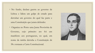 ◦ No fundo, declara guerra ao governo de

Lisboa e lidera um golpe de estado para
derrubar um governo do qual faz parte e
uma Constituição que jurara defender.
◦ Organiza no Porto uma Junta Provisória de
Governo,

cujo

primeiro

ato

foi

um

manifesto aos portugueses, no qual, em
nome da rainha derruba a Constituição de
38 e restaura a Carta Constitucional.

 