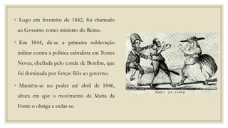 ◦ Logo em fevereiro de 1842, foi chamado
ao Governo como ministro do Reino.
◦ Em 1844, dá-se a primeira sublevação

militar contra a política cabralista em Torres
Novas, chefiada pelo conde de Bonfim, que
foi dominada por forças fiéis ao governo.

◦ Mantém-se no poder até abril de 1846,
altura em que o movimento da Maria da
Fonte o obriga a exilar-se.

 