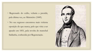 ◦ Regressado do exílio, voltaria a presidir,
pela última vez, ao Ministério (1849).

◦ No seu regresso encontrou mais violenta
oposição do que nunca, pelo que viria a ser
apeado em 1851, pela revolta do marechal
Saldanha, conhecida por Regeneração.

 